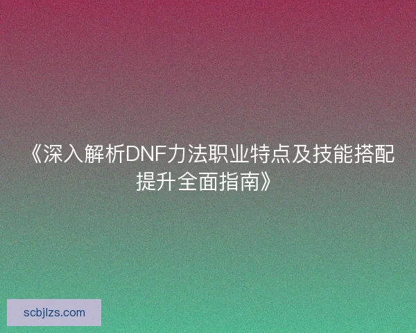 《深入解析DNF力法职业特点及技能搭配提升全面指南》