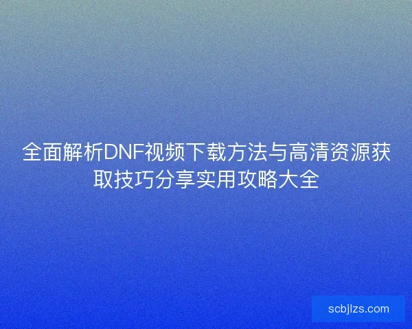 全面解析DNF视频下载方法与高清资源获取技巧分享实用攻略大全 全面解析DNF视频下载方法与高清资源获取技巧分享实用攻略大全