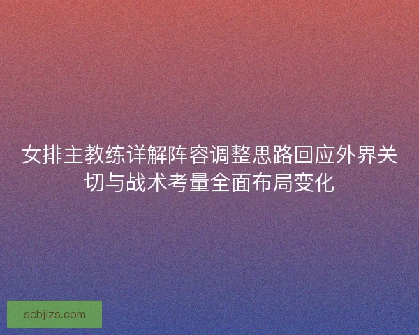 女排主教练详解阵容调整思路回应外界关切与战术考量全面布局变化