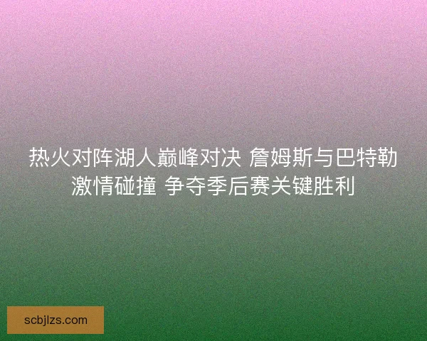 热火对阵湖人巅峰对决 詹姆斯与巴特勒激情碰撞 争夺季后赛关键胜利