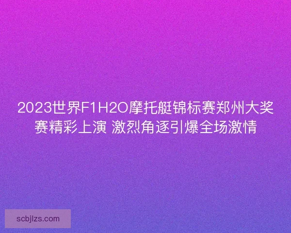 2023世界F1H2O摩托艇锦标赛郑州大奖赛精彩上演 激烈角逐引爆全场激情 2023世界F1H2O摩托艇锦标赛郑州大奖赛精彩上演 激烈角逐引爆全场激情