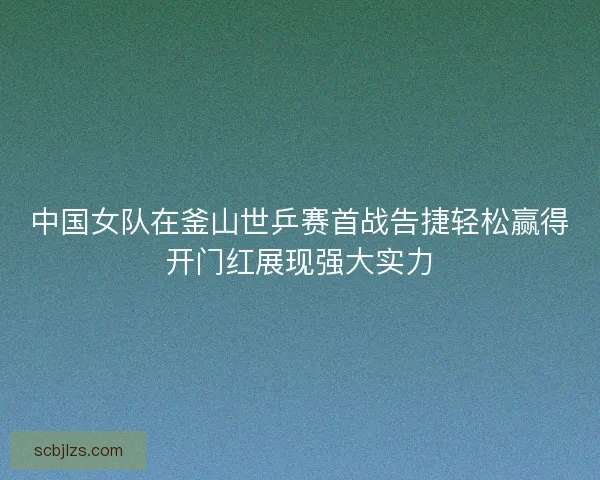 中国女队在釜山世乒赛首战告捷轻松赢得开门红展现强大实力