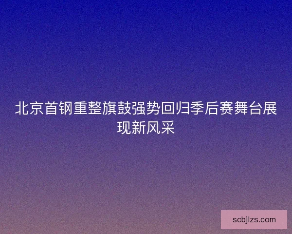 北京首钢重整旗鼓强势回归季后赛舞台展现新风采 北京首钢重整旗鼓强势回归季后赛舞台展现新风采
