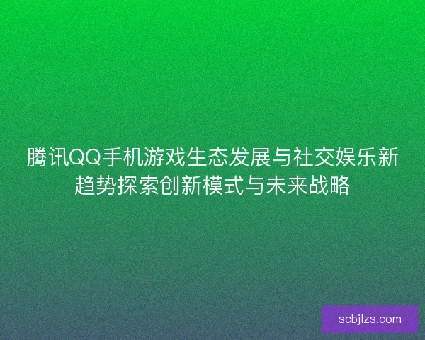 腾讯QQ手机游戏生态发展与社交娱乐新趋势探索创新模式与未来战略 腾讯QQ手机游戏生态发展与社交娱乐新趋势探索创新模式与未来战略