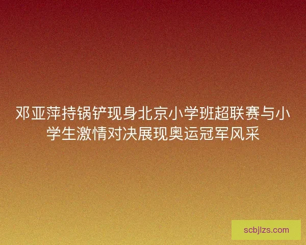 邓亚萍持锅铲现身北京小学班超联赛与小学生激情对决展现奥运冠军风采