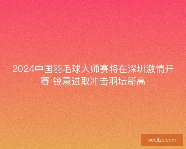 2024中国羽毛球大师赛将在深圳激情开赛 锐意进取冲击羽坛新高