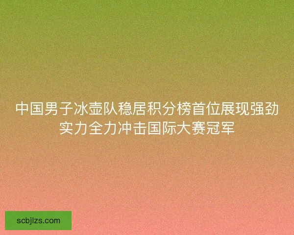 中国男子冰壶队稳居积分榜首位展现强劲实力全力冲击国际大赛冠军