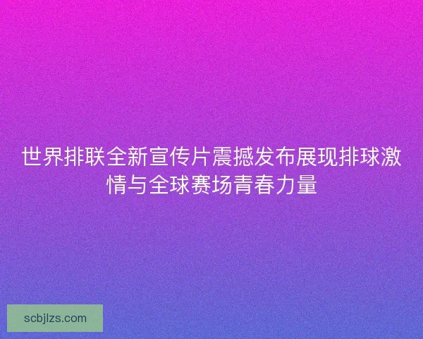 世界排联全新宣传片震撼发布展现排球激情与全球赛场青春力量