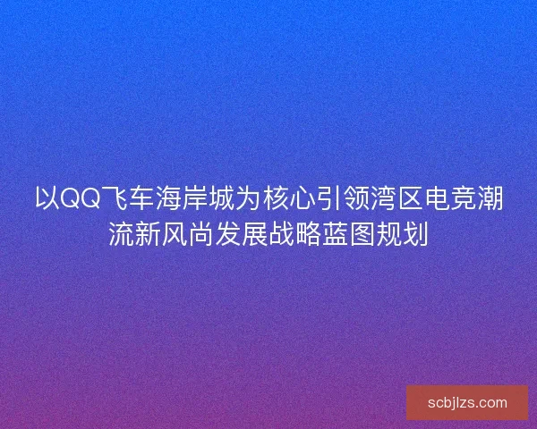 以QQ飞车海岸城为核心引领湾区电竞潮流新风尚发展战略蓝图规划