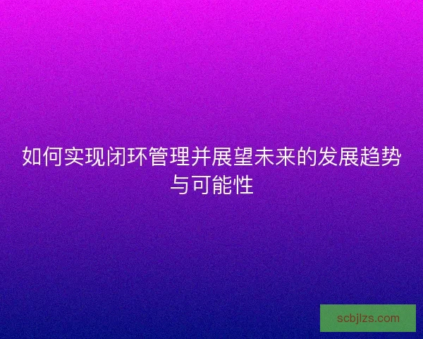如何实现闭环管理并展望未来的发展趋势与可能性 如何实现闭环管理并展望未来的发展趋势与可能性