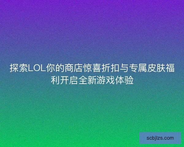 探索LOL你的商店惊喜折扣与专属皮肤福利开启全新游戏体验