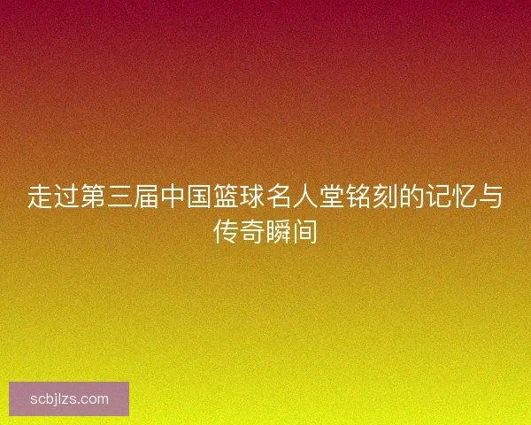 走过第三届中国篮球名人堂铭刻的记忆与传奇瞬间
