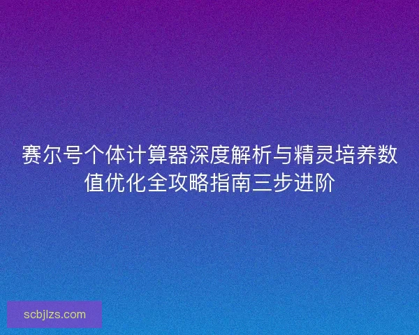 赛尔号个体计算器深度解析与精灵培养数值优化全攻略指南三步进阶