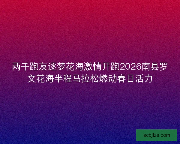 两千跑友逐梦花海激情开跑2026南县罗文花海半程马拉松燃动春日活力 两千跑友逐梦花海激情开跑2026南县罗文花海半程马拉松燃动春日活力