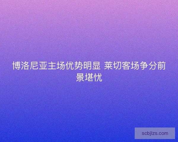 博洛尼亚主场优势明显 莱切客场争分前景堪忧 博洛尼亚主场优势明显 莱切客场争分前景堪忧