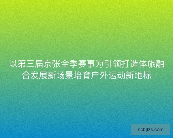 以第三届京张全季赛事为引领打造体旅融合发展新场景培育户外运动新地标 以第三届京张全季赛事为引领打造体旅融合发展新场景培育户外运动新地标